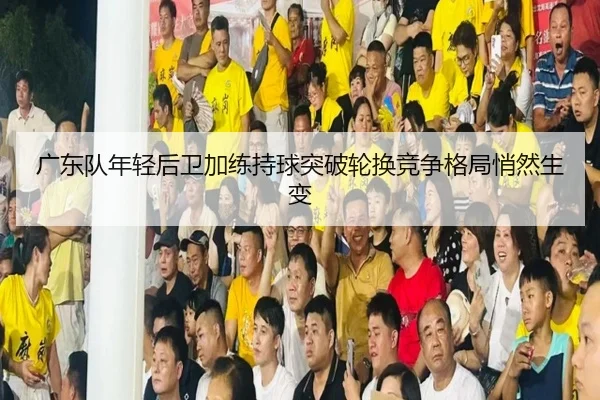 广东队年轻后卫加练持球突破轮换竞争格局悄然生变